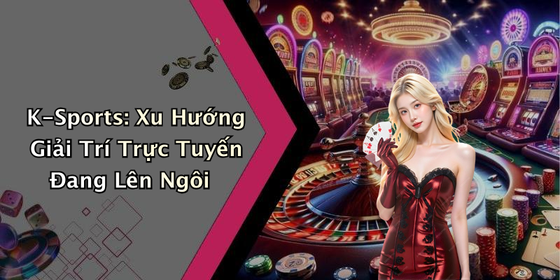 K-Sports: Xu Hướng Giải Trí Trực Tuyến Đang Lên Ngôi