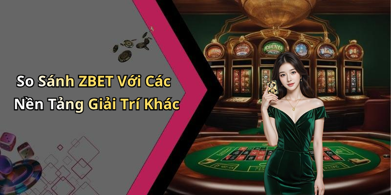 So Sánh ZBET Với Các Nền Tảng Giải Trí Khác